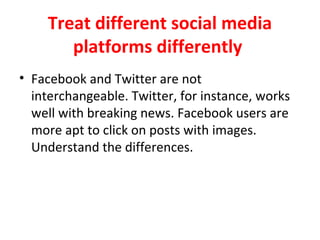 Treat different social media
platforms differently
• Facebook and Twitter are not
interchangeable. Twitter, for instance, works
well with breaking news. Facebook users are
more apt to click on posts with images.
Understand the differences.
 