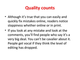 Quality counts
• Although it’s true that you can easily and
quickly fix mistakes online, readers notice
sloppiness whether online or in print.
• If you look at any mistake and look at the
comments, you’ll find people who say it’s a
very big deal. You can’t be cavalier about it.
People get vocal if they think the level of
editing has dropped.
 