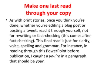 Make one last read
through your copy
• As with print stories, once you think you’re
done, whether you’re editing a blog post or
posting a tweet, read it through yourself, not
for rewriting or fact-checking (this comes after
fact-checking). This final read is just for clarity,
voice, spelling and grammar. For instance, in
reading through this PowerPoint before
publication, I caught a you’re in a paragraph
that should be your.
 