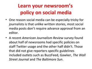 Learn your newsroom’s
policy on social media
• One reason social media can be especially tricky for
journalists is that unlike written stories, most social
media posts don’t require advance approval from an
editor.
• A recent American Journalism Review survey found
about half of newsrooms had specific policies on
staff Twitter usage and the other half didn’t. Those
that did not give reporters specific guidelines
included outlets such as BuzzFeed, Gawker, The Wall
Street Journal and The Baltimore Sun.
 