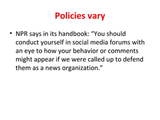 Policies vary
• NPR says in its handbook: “You should
conduct yourself in social media forums with
an eye to how your behavior or comments
might appear if we were called up to defend
them as a news organization.”
 