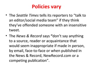 Policies vary
• The Seattle Times tells its reporters to “talk to
an editor/social media team” if they think
they’ve offended someone with an insensitive
tweet.
• The News & Record says “don’t say anything
to a source, reader or acquaintance that
would seem inappropriate if made in person,
by email, face-to-face or when published in
the News & Record, NewRecord.com or a
competing publication”.
 