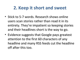 2. Keep it short and sweet
• Stick to 5-7 words. Research shows online
users scan stories rather than read it in its
entirety. They’re impatient so keeping stories
and their headlines short is the way to go.
• Evidence suggests that Google pays greatest
attention to the first 60 characters of any
headline and many RSS feeds cut the headline
off after this too.
 