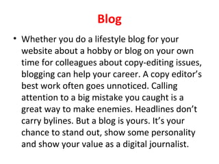 Blog
• Whether you do a lifestyle blog for your
website about a hobby or blog on your own
time for colleagues about copy-editing issues,
blogging can help your career. A copy editor’s
best work often goes unnoticed. Calling
attention to a big mistake you caught is a
great way to make enemies. Headlines don’t
carry bylines. But a blog is yours. It’s your
chance to stand out, show some personality
and show your value as a digital journalist.
 