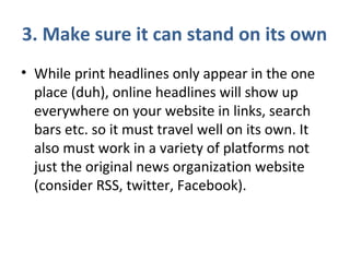 3. Make sure it can stand on its own
• While print headlines only appear in the one
place (duh), online headlines will show up
everywhere on your website in links, search
bars etc. so it must travel well on its own. It
also must work in a variety of platforms not
just the original news organization website
(consider RSS, twitter, Facebook).
 