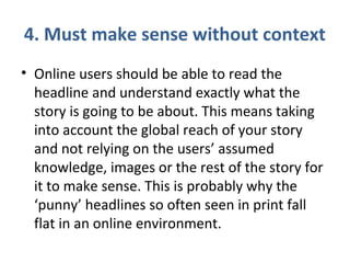 4. Must make sense without context
• Online users should be able to read the
headline and understand exactly what the
story is going to be about. This means taking
into account the global reach of your story
and not relying on the users’ assumed
knowledge, images or the rest of the story for
it to make sense. This is probably why the
‘punny’ headlines so often seen in print fall
flat in an online environment.
 