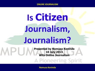 7/25/2013
ONLINE JOURNALISM
Nomusa Keninda
Is Citizen
Journalism,
Journalism?
Presented by Nomusa Keninda
10 July 2013
Wits Online Journalism
 