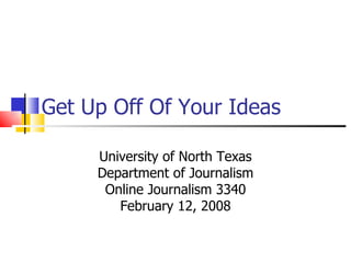 Get Up Off Of Your Ideas University of North Texas Department of Journalism Online Journalism 3340 February 12, 2008 