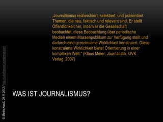„Journalismus recherchiert, selektiert, und präsentiert
                                                                          Themen, die neu, faktisch und relevant sind. Er stellt
                                                                          Öffentlichkeit her, indem er die Gesellschaft
                                                                          beobachtet, diese Beobachtung über periodische
                                                                          Medien einem Massenpublikum zur Verfügung stellt und
                                                                          dadurch eine gemeinsame Wirklichkeit konstruiert. Diese
                                                                          konstruierte Wirklichkeit bietet Orientierung in einer
© Martin Krauß, 29.11.2012 / http://outofmessel.wordpress.com




                                                                          komplexen Welt.“ (Klaus Meier: Journalistik, UVK
                                                                          Verlag, 2007)




                                                                WAS IST JOURNALISMUS?
 