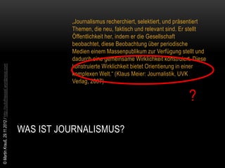 „Journalismus recherchiert, selektiert, und präsentiert
                                                                          Themen, die neu, faktisch und relevant sind. Er stellt
                                                                          Öffentlichkeit her, indem er die Gesellschaft
                                                                          beobachtet, diese Beobachtung über periodische
                                                                          Medien einem Massenpublikum zur Verfügung stellt und
                                                                          dadurch eine gemeinsame Wirklichkeit konstruiert. Diese
                                                                          konstruierte Wirklichkeit bietet Orientierung in einer
© Martin Krauß, 29.11.2012 / http://outofmessel.wordpress.com




                                                                          komplexen Welt.“ (Klaus Meier: Journalistik, UVK
                                                                          Verlag, 2007)

                                                                                                                             ?

                                                                WAS IST JOURNALISMUS?
 