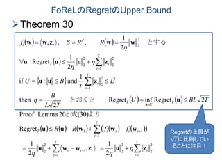 FoReLのRegretのUpper Bound
Theorem 30
   
 
 
   
          

















T
t
t
T
t
ttt
T
t
ttttT
T
U
T
T
t
t
T
t
tT
d
tt
ffRR
TBLU
TL
B
L
T
BU
RRSf
1
2
2
2
2
1
1
2
2
1
11
2
1
2
2
1
2
2
2
2
2
2
2
1
,
2
1
Regret
(30)20LemmaProof
2RegretinfRegret
2
then
1
and:if
2
1
Regret
2
1
,,,
zuzwwu
wwwuu
u
zuu
zuuu
wwzww
u






よりと式
　とおくと　　
　
　とする　　　　
Regretの上限が
𝑇に比例してい
ることに注目！
 