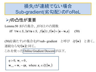 損失fが連続でない場合
Sub-gradient(劣勾配）のFoReL
fの凸性が重要
   
 
 
 tttttt f
f
ffz
ffSS
SfS
wzzww
w
w
w
zw,uwuuzw





 where
,0,0
DescentGradientOnline
gradient-sub)50(
)50(,,iff
50Lemma
1
1
　
が以下。　これを使った
と同じ。連続なら
　と書く。　と呼び　のの集合をを満たす
上の凸関数　がが凸集合、


 