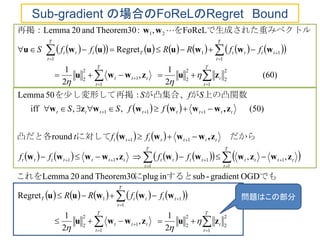                
   
   
          
          
2
1
,
2
1
Regret
OGDgradient-subinplugTheorem30and02Lemma
,,
round
)50(,,iff
50Lemma
(60)
2
1
,
2
1
Regret
FoReL,:Theorem30and02Lemma
1
2
2
2
2
1
1
2
2
1
11
1
1
1
111
11
111
1
2
2
2
2
1
1
2
2
1
11
1
21



























T
t
t
T
t
ttt
T
t
ttttT
T
t
tttt
T
t
ttttttttttt
ttttttt
tttttttt
T
t
t
T
t
ttt
T
t
tttt
T
t
Tttt
ffRR
ffff
fft
ffSS
SfS
ffRRffS
zuzwwu
wwwuu
zwzwwwz,wwww
z,wwww
z,wwwwwzw
zuzwwu
wwwuuuwu
ww




でもするとにこれを
　だからに対して凸だと各
上の凸関数　がが凸集合、を少し変形して再掲：
　　　　　
トルで生成された重みベクを再掲： 
Sub-gradient の場合のFoReLのRegret Bound
問題はこの部分
 