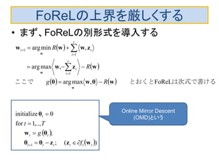 FoReLの上界を厳しくする
• まず、FoReLの別形式を導入する
 
 
   
 
 )(;
;
,..,1for
0initialize
FoReL,maxarg
,maxarg
,minarg
1
1
1
1
1
tttttt
tt
t
i
i
t
i
it
f
g
Tt
Rg
R
R
wzzθθ
θw
θ
wθwθ
wzw
zwww
w
w
w













　　
は次式で書ける　　とおくとここで　　
　
Online Mirror Descent
(OMD)という
 