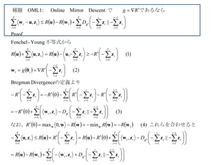    
   
 
 
 
       
     
     
 
 
 


 


































































































































T
t
t
i
i
t
i
iRtt
T
t
t
i
i
t
i
iRtt
T
t
t
T
t
t
T
t
t
i
i
t
i
iRtt
T
t
t
i
i
t
i
i
T
t
t
t
i
itt
T
t
t
T
t
t
T
t
t
T
t
t
i
i
t
i
iR
T
t
tt
DRR
DRRRR
RRRR
DR
RRRR
Rg
RRR
DRR
Rg
1
1
11
1
1
1
1111
1
1
1
11
1
1
111
1
1
111
1
1
11
1
1
||,
||,0,
)4(min,0max0
)3(||,0
0
DivergenceBregman
)2(
)1(,,
Young-Fenchel
Proof
||,
DescentMirrorOnline:OML1
zzzwwu
zzzwuzuzu
wwww
zzzw
zzz
zθw
zzuuzuu
zzwuzuw
ww これらを合わせるとなお、
の定義より
不等式から
であるならで　　補題　
 