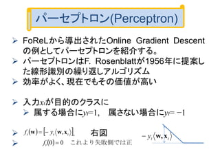 パーセプトロン(Perceptron)
 FoReLから導出されたOnline Gradient Descent
の例としてパーセプトロンを紹介する。
 パーセプトロンはF. Rosenblattが1956年に提案し
た線形識別の繰り返しアルゴリズム
 効率がよく、現在でもその価値が高い
 入力xtが目的のクラスに
 属する場合にyt=1, 属さない場合にyt= −1
 右図

   
  正　これより失敗側では00
,

 
t
ttt
f
yf xww
tty xw,　
 