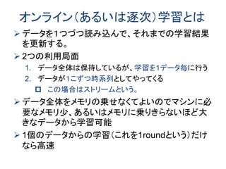 オンライン（あるいは逐次）学習とは
 データを１つづつ読み込んで、それまでの学習結果
を更新する。
 2つの利用局面
1. データ全体は保持しているが、学習を1データ毎に行う
2. データが１こずつ時系列としてやってくる
 この場合はストリームという。
 データ全体をメモリの乗せなくてよいのでマシンに必
要なメモリ少、あるいはメモリに乗りきらないほど大
きなデータから学習可能
 1個のデータからの学習（これを1roundという）だけ
なら高速
 