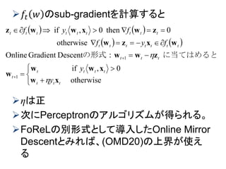 𝑓𝑡 𝑤 のsub-gradientを計算すると
ηは正
次にPerceptronのアルゴリズムが得られる。
FoReLの別形式として導入したOnline Mirror
Descentとみれば、(OMD20)の上界が使え
る
   
   











otherwise
0,if
DescentGradientOnline
otherwise
0then0,if
1
1
ttt
tttt
t
ttt
ttttttt
ttttttttt
y
y
fyf
fyf
xw
xww
w
zww
wxzw
zwxwwz

 に当てはめるとの形式：
　
 