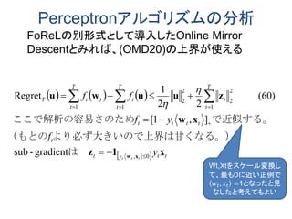 Perceptronアルゴリズムの分析
     
  ttyt
t
tttt
T
t
t
T
t
t
T
t
ttT
y
f
yf
ff
ttt
x1z
xw
zuuwu
xw 0,
1
2
2
2
2
11
gradient-sub
],1[
(60)
22
1
Regret





 
は　
界は甘くなる。）より必ず大きいので上（もとの
で近似する。ためここで解析の容易さの


Wt,Xtをスケール変換し
て、最も０に近い正例で
𝑤𝑡, 𝑥 𝑡 =1となったと見
なしたと考えてもよい
FoReLの別形式として導入したOnline Mirror
Descentとみれば、(OMD20)の上界が使える
 