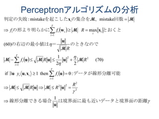 Perceptronアルゴリズムの分析
 
 
 





ータと境界面の距離は境界面に最も近いデ線形分離できる場合
データが線形分離可能
のときなので＝の右辺の最小値は
とおくとの形より明らかに
回数、の集合をを起こした判定の失敗
u
uu
uxuu
uuu
u
xw
x
1
:0then1,if
(70)
22
1
)60(
max
mistakemistake:
2
2
22
1
22
1
1












R
RR
fy
RRf
R
Rff
T
t
ttt
T
t
t
t
t
T
t
ttt
t
MMM
MMM
M
M
MM
 