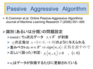 Passive Aggressive Algorithm
 K.Crammer et.al. Online Passive-Aggressive Algorithms
Journal of Machine Learning Research 7 (2006) 551–585
識別（あるいは分類）の問題設定
round t でn次元データ が到着
 の正負は のように与えられる
重みベクトル:
正しい（誤った）判定：
wtはデータが到着するたびに更新されている
n
t Rx 
tx  負　正 :1,:1 ty
正負を表すので:, xwsignRw n

 00, 　　、　ttt xwy
 