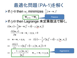 最適化問題（PA-1)を解く
If lt=0 then wt minimizes
wt+1 =wt
If lt≠0 then Lagrange 未定乗数法で解く。
2
||||
2
1
tww 
   
 
   
   
ttttt
t
ttt
t
tttt
ttttttt
ttt
ttt
y
y
y
L
yLy
y
L
yL
xww
x
xw
xwx
xwxxww
xww
w
w
xwwww




















12
2
22
2
,1
0,1
,1
2
1
0
,
,1
2
1
,
Passive
Aggressive
 