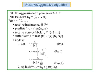 INPUT: aggressiveness parameter C > 0
INITIALIZE: w1 = (0, . . . ,0)
For t = 1,2, . . .
• receive instance: xt ∈ Rn
• predict: ˆ yt = sign wt ,xt
• receive correct label: yt ∈ {−1,+1}
• suffer loss: lt = max{0 , 1−yt wt ,xt }
• update:
1. set: (PA)
(PA-I)
(PA-II)
2. update: wt+1 = wt +τt wt ,xt
C
C
t
t
t
t
t
t
t
t
t
2
1
,min
2
2
2












x
x
x






Passive Aggressive Algorithm
 
