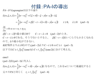 付録：PA-Iの導出
  
    
 
 
  
)41(
1
2
1
),,,(
)11(2)-1(
1case
2)case(1)case(
)31(0)21(0
0
)21(00
0
)11(0,01
2
1
1
2
1
),,,(
2
2
22
2
2













paxPA
wxwywwwL
papa
xCxC
paCCpaKKT
L
CC
paCC
xyww
w
L
paxwyCww
xwyCwwwL
LagrangianIPA
ttt
tt
tttt
ttt
tt
tt
　　と同じく　元々の
について最適化するととなるので、これを
に代入しを
に分けて考える。と以下では
　　よりなので、条件より
の最小化ができない。ので、
れるはいくらでも小さくなすると、　である。そうでないと
のとき。　　で　　の最小値は
　　　　　　　　　　
は以下の通りの










 