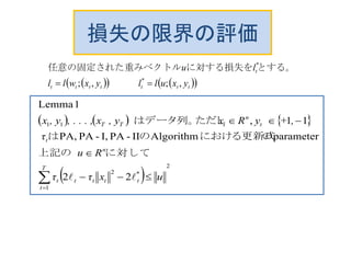 損失の限界の評価
     ttttttt
t
yxullyxwll
lu
,;,; *
*
 　　　
とする。に対する損失をベクトル任意の固定された重み
     
 
2
1
*2
11
22
の
parameterにおける更新式AlgorithmのII-PAI,-PAPA,は
11,はデータ列。ただし
1Lemma




T
t
ttttt
n
t
t
n
tTT
uxττ
Ru
τ
,+yRx, yx, . . . ,, yx

に対して上記
の
 