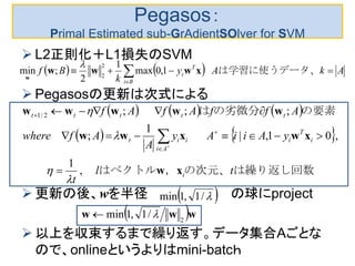 Pegasos：
Primal Estimated sub-GrAdientSOlver for SVM
 L2正則化＋L1損失のSVM
 Pegasosの更新は次式による
 更新の後、wを半径 の球にproject
 以上を収束するまで繰り返す。データ集合Aごとな
ので、onlineというよりはmini-batcｈ
    AkAy
k
Bf
Bi
T
i  
は学習に使うデータ、1,0max
1
2
;min
2
2
xwww
w

     
   
は繰り返し回数の次元、，はベクトル　　　　
の要素の劣微分は
tl
t
yAiiAy
A
Afwhere
AffAfAf
i
i
T
i
Ai
iit
ttttt
xw
xwxww
wwwww
,
1
,01,|
1
;
;;;2/1











 /1,1min
 www 2
/1,1min 
 