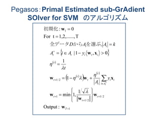 Pegasos：Primal Estimated sub-GrAdient
SOlver for SVM のアルゴリズム
 
 
 
 
 
1
2/1
2/1
1
2/1
1
:Output
1
,1min
1
1
0,1|
T,1,2,......For t
0:























T
t
t
t
Ai
ii
t
t
t
t
t
t
ititt
tt
t
y
A
t
yAiA
kAAD
w
w
w
w
xww
xw
w





を選ぶ。から全データ
初期化
 