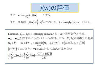 f(w)の評価
 
  　という。が凸のとき、は、また、関数
　　とする。まず　
convexstrongly
2
minarg
2
*




ww
ww
w
ff
f
   
 
      
T
TG
f
T
f
T
BG
ttB
f
Bff
T
t
t
T
t
tt
tt
ttttt
B
t
ttT
T



2
ln111
1minarg1,
,...,
convexstrongly-,...,Lemma1.
2
11
11
11
1





 



uw
uw
wwwww
ww
w
つに対して次式が成り立のとき、
ただし　　
の劣微分の要素はルの列とする：を以下のようなベクト
を閉凸集合とする。とし、を
 