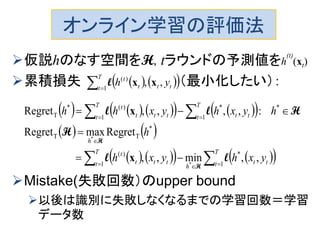 オンライン学習の評価法
仮説hのなす空間をH, tラウンドの予測値をh
(t)
(xt)
累積損失 （最小化したい）：
Mistake(失敗回数）のupper bound
以後は識別に失敗しなくなるまでの学習回数＝学習
データ数
    
T
t ttt
t
yh1
)(
,, xxl
         
   
       







T
t tt
h
T
t ttt
t
h
T
t tt
T
t ttt
t
yxhyxh
h
hyxhyxhh
1
*
1
)(
*
TT
*
1
*
1
)(*
T
,,min,,
RegretmaxRegret
:,,,,Regret
*
*
ll
H
Hll
H
H
x
x
 