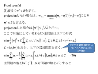  
 
   
 
 
  とすると、双対問題の解を主問題の解を
題を導く。とおき、以下の双対問
の主問題は以下の形式ここで対象にしている
を示す。した場合は、
と言える。
により　しない場合は、
を示す。最後に
***
2
11
1
2
*
*
1
*
,
)50(0:m1,is.t.
2
1
min
1
1,0:m1,is.t.
2
1
min
1projection
minargprojection
3
dcont':Proof






w
x
xww
w
w
wwww
w
w
Cy
mC
yC
SVM
B
B
i
m
i
iii
m
i
i
iiii
m
i
i
tttt
B
t













ここで双対問題を思い
つくところがいかにも
SVM的
 