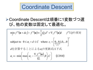 Coordinate Descent
Coordinate Descentは順番に1変数づつ選
び、他の変数は固定して最適化。
     

   10,0,maxmin
0,...0,1,0,..0where0subject to
2
1
min
1
2
CDC
Q
f
d
eCd
ffdfdQfdef
ii
D
i
ii
i
T
i
ii
DD
iii
D
i
D
d













 












α
ααα



の更新式は下式を計算することによる
の双対は
 