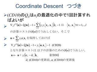 Coordinate Descent つづき
(CD10)のQiiはαiの最適化の中で1回計算すれ
ばよいが



     
 
   
 
   
(CD10)(CD10)
CD30
(CD20)1,1
,..,1,1,1
1
1
の更新後の更新前、
＋
でうれしい。以下の計算のためのとなり計算コストは
を保持しておけば
ででうれしくない。そこの計算コストが
は　　
ii
iiii
iii
D
i
l
t
ttt
tit
l
t
titii
D
i
y
nO
yQf
y
nlO
ltyyQf




xuu
xuαα
xu
xxxxαα








 