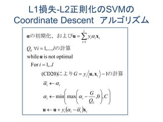 L1損失-L2正則化のSVMの
Coordinate Descent アルゴリズム
  iiii
ii
ii
ii
ii
ii
l
i
iii
y
C
Q
G
yG
li
liQ
y
xuu
xu
α
xuα
























 
,0,maxmin
1,(CD20)
,..1For
optimalnotiswhile
,...,1
1
　　　
　　　
の計算により
の計算
の初期化、および
 