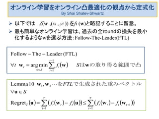 オンライン学習をオンライン凸最適化の観点から定式化
By Shai Shalev-Shwartz
 以下では L(w ,(xi , yi )) をfi (w)と略記することに留意。
 最も簡単なオンライン学習は、過去の全roundの損失を最小
化するようなwを選ぶ方法：Follow-The-Leader(FTL)
 
           










T
t
tttt
T
t
tttT
t
i
i
Sw
t
ffff
S
FTL
Sft
1
1
1
21
1
1
Regret
,10Lemma
minarg
(FTL)LeaderTheFollow
wwuwu
u
ww
www
トルで生成された重みベクを
の取り得る範囲で凸は

 