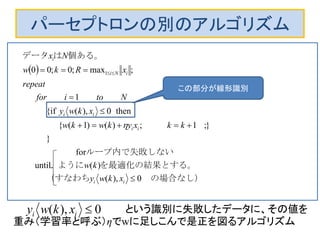パーセプトロンの別のアルゴリズム
 
0),(
)(
for
until
}
};1;)()1({
then0),({if
1
;max;0;00 1
　の場合なし）（すなわち
。を最適化の結果とするように
ループ内で失敗しない
　
　　　　　　
個ある。はデータ




 
ii
ii
ii
iNi
i
xkwy
kw
kkxykwkw
xkwy
Ntoifor
repeat
xRkw
Nx

という識別に失敗したデータに、その値を
重み（学習率と呼ぶ）ηでwに足しこんで是正を図るアルゴリズム
　0),( ii xkwy
この部分が線形識別
 