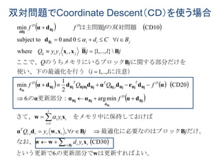双対問題でCoordinate Descent（ＣＤ）を使う場合
   
     
 
 
は更新すればよい。の更新部分でという更新で
なお、
だけ。ロック最適化に必要なのはブ　　
ておけば　をメモリ中に保持しさて、
更新部分：の
に注意）う（使い、下の最適化を行
に関する部分だけをロックのうちメモリにいるブここで、
の双対問題　　は主問題　　　
w
xww
BBxwdα
xw
dαααα
αdedαdddα
B
BBxx
d
dα
B
Bj
d
BjBj
BjBjBjBjBjBjBjBjBj
d
B
Bj
dBj
Bj
Bj
.6
CD30
,,
minarg.6
CD20
2
1
min
,..,1
},...,1{,where
0and0subject to
CD10min
,
1
,













jr rrr
rrrir
T
ii
l
i
i
D
DT
i
TTD
jijiij
jiij
DD
yd
jjryQ
y
f
fQQf
li
jQ
jljyyQ
BiCd
fff


 