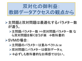 双対化の御利益：
教師データアクセスの観点から
主問題と双対問題は最適化するパラメタ－数
が違う。
主問題パラメタ－数 >>双対問題パラメタ－数 な
ら双対問題を解くほうが楽 教科書的
SVMの場合：
主問題のパラメタ－は重みベクトル:w
双対問題にパラメタ－は個別データ:xi
必ずしも教科書的なお得感ではない。
 
