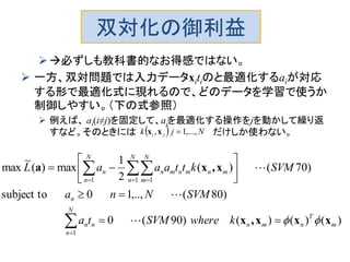双対化の御利益
必ずしも教科書的なお得感ではない。
 一方、双対問題では入力データxitiのと最適化するaiが対応
する形で最適化式に現れるので、どのデータを学習で使うか
制御しやすい。（下の式参照）
 例えば、 ai(i≠j)を固定して、aｊを最適化する操作をjを動かして繰り返
すなど。そのときには だけしか使わない。
)()()()90(0
)80(,..,10subject to
)70()(
2
1
max)(
~
max
1
1 1 1
m
T
nmn
N
n
nn
n
N
n
N
n
N
m
mnmnmnn
kwhereSVMta
SVMNna
SVMkttaaaL
xxx,x
x,xa










 

  
　


  Njk ji ,...,1, xx
 