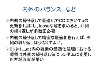 内外のバランス など
内側の繰り返しで最適化でＣＤにおいてαの
更新を1回にし、looseな解を求めると、外側
の繰り返しが多数回必要
内側の繰り返しで精密な最適化を行えば、外
側の繰り返しは少なくてよい。
Bj{j=1,..,m}内の要素の最適化処理における
順番は外側の繰り返し毎にランダムに変更し
た方が収束が早い
 