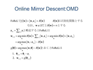 Online Mirror Descent:OMD
     
 
   
 
   
 11
1
:1
:111
1:1
2.
1.
FoReL,maxarg
,maxarg
,minarg,minarg
FoReL
,FoReL














tt
ttt
t
t
t
i tt
t
i it
tt
g
Rg
R
RR
RS
RRf
θw
zθθ
wθwθ
wzw
zwwzwww
zz
ww
wwzww
w
w
ww
はとおくと
はと略記すると
とするだと　　　　　　なお、
は正則化関数とする　　　で
 