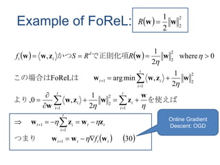 Example of FoReL:   2
2
2
1
ww R
   
   30
2
1
,0
2
1
,minargFoReL
0where
2
1
,
1
1
1
1
2
2
1
2
2
1
1
2
2
tttt
tt
t
i
it
t
i
i
t
i
i
t
i
it
d
tt
f
RRSf
www
zwzw
w
zwzw
w
wzww
wwzww























つまり　　
　
を使えばより、
は　　この場合は
で正則化項かつ
Online Gradient
Descent: OGD
 