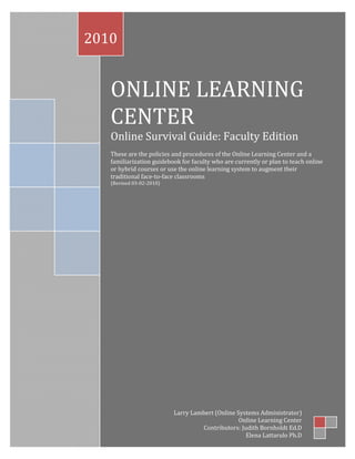 2010


   ONLINE LEARNING
   CENTER
   Online Survival Guide: Faculty Edition
   These are the policies and procedures of the Online Learning Center and a
   familiarization guidebook for faculty who are currently or plan to teach online
   or hybrid courses or use the online learning system to augment their
   traditional face-to-face classrooms
   (Revised 03-02-2010)




                          Larry Lambert (Online Systems Administrator)
                                                 Online Learning Center
                                   Contributors: Judith Bornholdt Ed.D
                                                   Elena Lattarulo Ph.D
 
