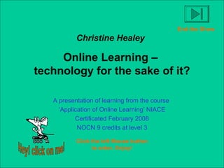 Christine Healey   Online Learning –  technology for the sake of it? A presentation of learning from the course  ‘ Application of Online Learning’ NIACE Certificated February 2008 NOCN 9 credits at level 3 Click the left Mouse button to enter. Enjoy! Hey! click on me! End the Show 