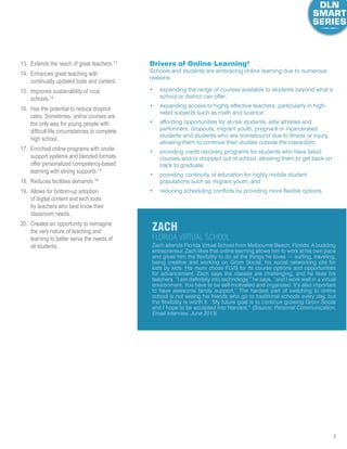 8
13.	 Extends the reach of great teachers.13
14.	 Enhances great teaching with
continually updated tools and content.
15.	 Improves sustainability of rural
schools.14
16.	 Has the potential to reduce dropout
rates. Sometimes, online courses are
the only way for young people with
difficult life circumstances to complete
high school.
17.	 Enriched online programs with onsite
support systems and blended formats
offer personalized competency-based
learning with strong supports.15
18.	 Reduces facilities demands.16
19.	 Allows for bottom-up adoption
of digital content and tech tools
by teachers who best know their
classroom needs.
20.	 Creates an opportunity to reimagine
the very nature of teaching and
learning to better serve the needs of
all students. Zach attends Florida Virtual School from Melbourne Beach, Florida. A budding
entrepreneur, Zach likes that online learning allows him to work at his own pace
and gives him the flexibility to do all the things he loves — surfing, traveling,
being creative and working on Grom Social, his social networking site for
kids by kids. His mom chose FLVS for its course options and opportunities
for advancement. Zach says the classes are challenging, and he likes his
teachers. “I am definitely into technology,” he says, “and I work well in a virtual
environment. You have to be self-motivated and organized. It’s also important
to have awesome family support.” The hardest part of switching to online
school is not seeing his friends who go to traditional schools every day, but
the flexibility is worth it. “My future goal is to continue growing Grom Social
and I hope to be accepted into Harvard.” (Source: Personal Communication,
Email interview, June 2013)
ZacH
Florida virtual School
Drivers of Online Learning4
Schools and students are embracing online learning due to numerous
reasons:
•	 expanding the range of courses available to students beyond what a
school or district can offer;
•	 expanding access to highly effective teachers, particularly in high-
need subjects such as math and science;
•	 affording opportunities for at-risk students, elite athletes and
performers, dropouts, migrant youth, pregnant or incarcerated
students and students who are homebound due to illness or injury,
allowing them to continue their studies outside the classroom;
•	 providing credit recovery programs for students who have failed
courses and/or dropped out of school, allowing them to get back on
track to graduate;
•	 providing continuity of education for highly mobile student
populations such as migrant youth; and
•	 reducing scheduling conflicts by providing more flexible options.
 