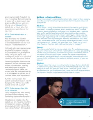 11
proactively reach out to the students who
need the most help. Some online learning
is focused only on student support. Many
programs add on-demand, just-in-time
tutoring, such as Tutor.com, to help
students stay on track by giving them
access to expert tutors whenever they
need them.
MYTH: Online learners work in
isolation.
Most students say they know their
teachers better and report higher levels
of personalized attention than they would
receive in a traditional classroom.23
High-quality online learning programs can
provide a higher degree of interaction
and personalization than can a traditional
setting in which one teacher must
simultaneously provide for the instructional
needs of an entire classroom of students.
Students typically have more one-on-one
interactions with their teachers and fellow
students in online courses, especially
when team projects are assigned.
Teachers report getting to know their
students better, and students who are shy
or do not think well “on their feet” tend to
contribute more in online environments.24
FLVS’ live learning sessions allow
students to interact with teachers and with
their peers. “The Hub” is a resource for
students to meet with advisers.25
MYTH: Online learners have little
social interaction.
Today, many high-quality online learning
providers utilize social learning, video
conferencing and collaborative projects.26
Interaction is not limited to online. The
students who form friendships in real-time
online classroom sessions, virtual study
groups, clubs, and online activities often
meet outside of school.27
Online students
Letters to Salman Khan.
These three excerpts from appreciation letters to the creator of Khan Academy
show the power of online learning experiences from the student and parent
perspective.22
Student:
“I was always a strong student when it came to math. Making good grades
really wasn’t a challenge; however, when I entered high school, I failed a
couple of tests and lost all my confidence in my abilities to learn. I basically
gave up. For a while, I was failing, which is completely unlike me. At the
start of second semester, though, I began watching your videos every day
and brought my grades up with your help! Now I have a solid A in calculus,
and I am at the top of my class again. When my teacher asked how I did it,
I said, “It was really simple. Khan Academy videos helped me learn. I didn’t
memorize anything; I honestly just understand now.” Thank you so much
Khan Academy. You have really made learning a joy for me again!”
Parent:
“I am the parent of a high-functioning autistic child. The available services at
my son’s school could not reach him. He cannot learn in a large group setting,
and the small group learning available was way below his skill level. This left
him feeling stupid and discouraged. It makes me wonder how many kids
are like him. With Khan Academy, his math skills are blossoming, but more
importantly, his confidence in his academic abilities is growing by leaps and
bounds.”
Student:
“I always wished that I could ‘rewind my teacher’ in class like I am able to do
in online learning videos. I love science, but when it comes to math, my brain
totally shuts down and goes into ‘sleep mode.’ I am in fifth grade. I have a
wonderful teacher, but the information just comes out too fast. Khan Academy
has opened a door for me that was almost permanently closed.”
Watch the Video
For more on the Kahn Academy,
see Salman Khan’s popular 2011
TED Talk.
 