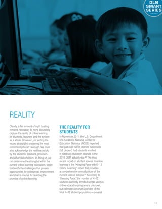 15
Clearly, a fair amount of myth busting
remains necessary to more accurately
capture the reality of online learning
for students, teachers and the system
as a whole. However, just setting the
record straight by shattering the most
common myths isn’t enough. We must
also acknowledge the realities as told
by the students, teachers, providers
and other stakeholders. In doing so, we
can determine the strengths within the
current online learning ecosystem, begin
to identify the challenges that present
opportunities for widespread improvement
and chart a course for realizing the
promise of online learning.
The Reality for
Students
In November 2011, the U.S. Department
of Education’s National Center for
Education Statistics (NCES) reported
that just over half of districts nationwide
(55 percent) had students enrolled
in distance education courses in the
2010–2011 school year.45
The most
recent report on student access to online
learning is the “Keeping Pace with K–12
Online Learning” report that provides
a comprehensive annual picture of the
current state of access.46
According to
“Keeping Pace,” the number of K–12
students currently enrolled across various
online education programs is unknown,
but estimates are that 5 percent of the
total K–12 student population — several
REALITY
 